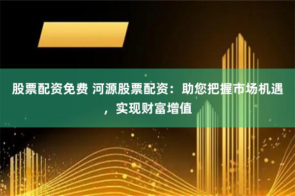股票配資免費 河源股票配資：助您把握市場機遇，實現財富增值
